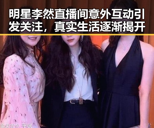 明星李然直播间意外互动引发关注,真实生活逐渐揭开
